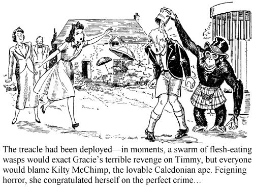 The treacle had been deployed - in moments, a swarm of flesh-eating wasps would exact Gracie’s terrible revenge on Timmy, but everyone would blame Kilty McChimp, the lovable Caledonian ape. Feigning horror, she congratulated herself on the perfect crime...