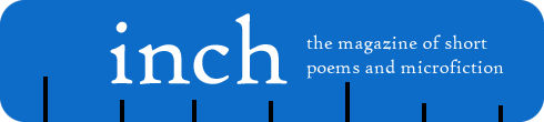 Inch is a quarterly magazine devoted to tiny poems and tiny fiction. We believe that good things come in small packages, so we focus our eight pages on poems of one to nine lines, or fiction of 750 words or less.