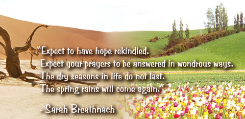 Expect to have hope rekindled. Expect your prayers to be answered in wondrous ways. The dry seasons in life do not last. The spring rains will come again.